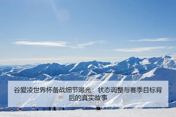 谷爱凌世界杯备战细节曝光：状态调整与赛季目标背后的真实故事